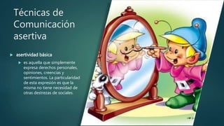 Técnicas de
Comunicación
asertiva
 asertividad básica
 es aquella que simplemente
expresa derechos personales,
opiniones, creencias y
sentimientos. La particularidad
de esta expresión es que la
misma no tiene necesidad de
otras destrezas de sociales.
 