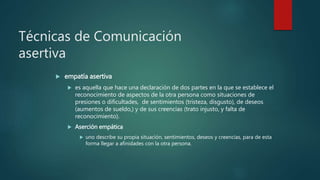 Técnicas de Comunicación
asertiva
 empatía asertiva
 es aquella que hace una declaración de dos partes en la que se establece el
reconocimiento de aspectos de la otra persona como situaciones de
presiones o dificultades, de sentimientos (tristeza, disgusto), de deseos
(aumentos de sueldo,) y de sus creencias (trato injusto, y falta de
reconocimiento).
 Aserción empática
 uno describe su propia situación, sentimientos, deseos y creencias, para de esta
forma llegar a afinidades con la otra persona.
 