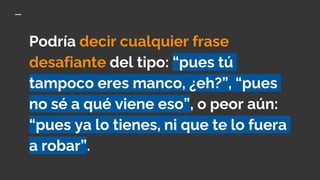 Podría decir cualquier frase
desafiante del tipo: “pues tú
tampoco eres manco, ¿eh?”, “pues
no sé a qué viene eso”, o peor aún:
“pues ya lo tienes, ni que te lo fuera
a robar”.
 