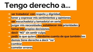➔ ser tratado(a) con respeto y dignidad.
➔ tener y expresar mis sentimientos y opiniones.
➔ ser escuchado(a) y tomado(a) en serio.
➔ juzgar mis necesidades, establecer mis prioridades y
tomar mis propias decisiones.
➔ decir “NO” sin sentir culpa.
➔ pedir lo que quiero, dándome cuenta de que también los
demás tiene derecho a decir “no”.
➔ cambiar.
➔ cometer errores.
Tengo derecho a...
 