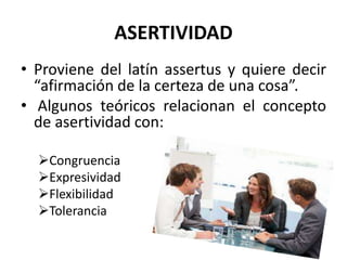ASERTIVIDAD
• Proviene del latín assertus y quiere decir
“afirmación de la certeza de una cosa”.
• Algunos teóricos relacionan el concepto
de asertividad con:
Congruencia
Expresividad
Flexibilidad
Tolerancia
 