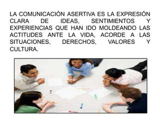 LA COMUNICACIÓN ASERTIVA ES LA EXPRESIÓN
CLARA DE IDEAS, SENTIMIENTOS Y
EXPERIENCIAS QUE HAN IDO MOLDEANDO LAS
ACTITUDES ANTE LA VIDA, ACORDE A LAS
SITUACIONES, DERECHOS, VALORES Y
CULTURA.
 