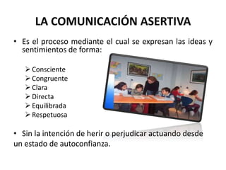 LA COMUNICACIÓN ASERTIVA
• Es el proceso mediante el cual se expresan las ideas y
sentimientos de forma:
Consciente
Congruente
Clara
Directa
Equilibrada
Respetuosa
• Sin la intención de herir o perjudicar actuando desde
un estado de autoconfianza.
 