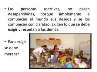 • Las personas asertivas, no pasan
desapercibidas, porque simplemente le
comunican al mundo sus deseos y se los
comunican con claridad. Exigen lo que se debe
exigir y respetan a los demás.
• Para exigir
se debe
merecer.
 