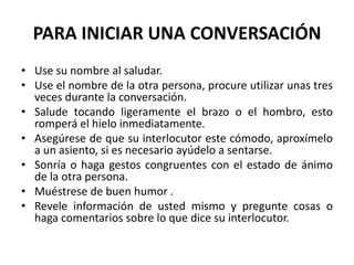 PARA INICIAR UNA CONVERSACIÓN
• Use su nombre al saludar.
• Use el nombre de la otra persona, procure utilizar unas tres
veces durante la conversación.
• Salude tocando ligeramente el brazo o el hombro, esto
romperá el hielo inmediatamente.
• Asegúrese de que su interlocutor este cómodo, aproxímelo
a un asiento, si es necesario ayúdelo a sentarse.
• Sonría o haga gestos congruentes con el estado de ánimo
de la otra persona.
• Muéstrese de buen humor .
• Revele información de usted mismo y pregunte cosas o
haga comentarios sobre lo que dice su interlocutor.
 