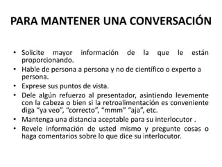 PARA MANTENER UNA CONVERSACIÓN
• Solicite mayor información de la que le están
proporcionando.
• Hable de persona a persona y no de científico o experto a
persona.
• Exprese sus puntos de vista.
• Dele algún refuerzo al presentador, asintiendo levemente
con la cabeza o bien si la retroalimentación es conveniente
diga “ya veo”, “correcto”, “mmm” “aja”, etc.
• Mantenga una distancia aceptable para su interlocutor .
• Revele información de usted mismo y pregunte cosas o
haga comentarios sobre lo que dice su interlocutor.
 