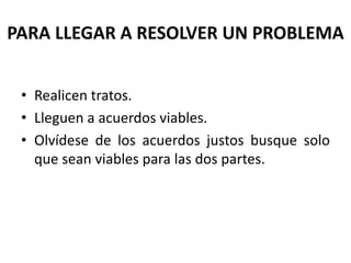PARA LLEGAR A RESOLVER UN PROBLEMA
• Realicen tratos.
• Lleguen a acuerdos viables.
• Olvídese de los acuerdos justos busque solo
que sean viables para las dos partes.
 