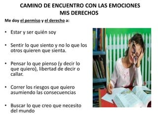 CAMINO DE ENCUENTRO CON LAS EMOCIONES
MIS DERECHOS
Me doy el permiso y el derecho a:
• Estar y ser quién soy
• Sentir lo que siento y no lo que los
otros quieren que sienta.
• Pensar lo que pienso (y decir lo
que quiero), libertad de decir o
callar.
• Correr los riesgos que quiero
asumiendo las consecuencias
• Buscar lo que creo que necesito
del mundo
 