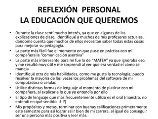 REFLEXIÓN PERSONAL
LA EDUCACIÓN QUE QUEREMOS
• Durante la clase sentí mucho interés, ya que en algunas de las
explicaciones de clase, identifiqué a muchos de mis profesores actuales,
dándome cuenta que muchos de ellos necesitan saber todas estas cosas
para mejorar su pedagogía.
• La parte más fácil fue el momento en que puse en práctica con mi
compañera la “comunicación asertiva”
• La parte más interesante para mí fue lo de “MATEA” ya que ignoraba eso,
y me resultó muy útil y me sorprendí al ver que era verdad el cómo se
maneja
• Identifiqué otra de mis habilidades, como me gusta la tecnología, puedo
resolver la mayoría de las veces los problemas del software de mi
computadora o celular.
• Utilice distintas formas de lenguaje al momento de platicar con mi
compañera, al explicarle lo que yo entendía por ello
• El tipo de lenguaje que más frecuentemente utilizo es el oral (maestra, no
entendí en qué sentido :l ?)
• Mis propósitos y metas, terminar con buenas calificaciones primeramente
este semestre para así lograr salir bien de mi carrera, al igual de conseguir
ser una persona más positiva y leer más.
 