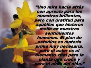 “Uno mira hacia atrás
con aprecio para los
maestros brillantes,
pero con gratitud para
aquéllos que hicieron
mella en nuestros
sentimientos
humanos. El plan de
estudios es materia
prima muy necesaria,
pero el calor es el
elemento vital para la
planta que crece y
para el alma del niño.”
 