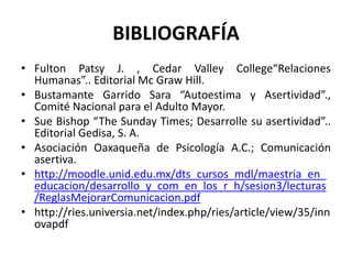 BIBLIOGRAFÍA
• Fulton Patsy J. , Cedar Valley College“Relaciones
Humanas”.. Editorial Mc Graw Hill.
• Bustamante Garrido Sara “Autoestima y Asertividad”.,
Comité Nacional para el Adulto Mayor.
• Sue Bishop “The Sunday Times; Desarrolle su asertividad”..
Editorial Gedisa, S. A.
• Asociación Oaxaqueña de Psicología A.C.; Comunicación
asertiva.
• http://moodle.unid.edu.mx/dts_cursos_mdl/maestria_en_
educacion/desarrollo_y_com_en_los_r_h/sesion3/lecturas
/ReglasMejorarComunicacion.pdf
• http://ries.universia.net/index.php/ries/article/view/35/inn
ovapdf
 