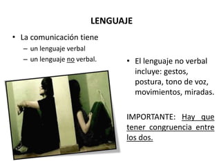 LENGUAJE
• La comunicación tiene
– un lenguaje verbal
– un lenguaje no verbal. • El lenguaje no verbal
incluye: gestos,
postura, tono de voz,
movimientos, miradas.
IMPORTANTE: Hay que
tener congruencia entre
los dos.
 