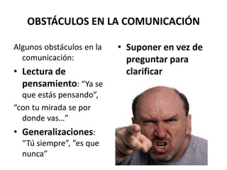 OBSTÁCULOS EN LA COMUNICACIÓN
Algunos obstáculos en la
comunicación:
• Lectura de
pensamiento: “Ya se
que estás pensando”,
“con tu mirada se por
donde vas…”
• Generalizaciones:
“Tú siempre”, ”es que
nunca”
• Suponer en vez de
preguntar para
clarificar
 