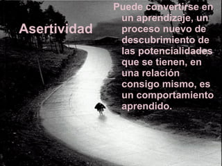 Asertividad Puede convertirse en un aprendizaje, un proceso nuevo de descubrimiento de las potencialidades que se tienen, en una relación consigo mismo, es un comportamiento aprendido.  
