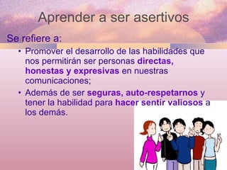 Aprender a ser asertivos Se refiere a: Promover el desarrollo de las habilidades que nos permitirán ser personas  directas, honestas y expresivas  en nuestras comunicaciones; Además de ser  seguras, auto-respetarnos  y tener la habilidad para  hacer sentir valiosos  a los demás. 