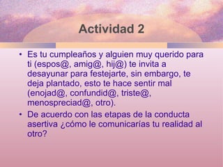 Actividad 2 Es tu cumpleaños y alguien muy querido para ti (espos@, amig@, hij@) te invita a desayunar para festejarte, sin embargo, te deja plantado, esto te hace sentir mal (enojad@, confundid@, triste@, menospreciad@, otro). De acuerdo con las etapas de la conducta asertiva ¿cómo le comunicarías tu realidad al otro? 
