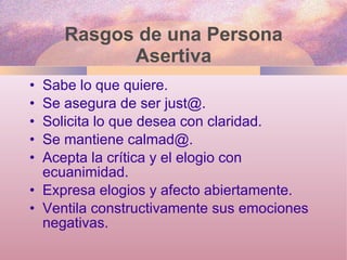 Rasgos de una Persona Asertiva Sabe lo que quiere. Se asegura de ser just@. Solicita lo que desea con claridad.  Se mantiene calmad@.  Acepta la crítica y el elogio con ecuanimidad. Expresa elogios y afecto abiertamente.  Ventila constructivamente sus emociones negativas.  