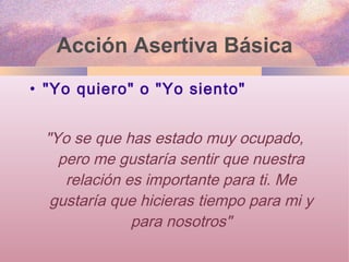 Acción Asertiva Básica "Yo quiero" o "Yo siento" "Yo se que has estado muy ocupado, pero me gustaría sentir que nuestra relación es importante para ti. Me gustaría que hicieras tiempo para mi y para nosotros" 