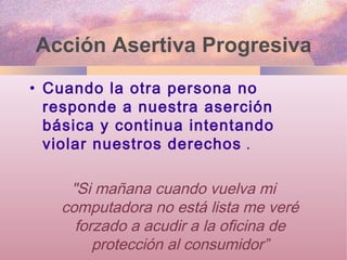 Acción Asertiva Progresiva Cuando la otra persona no responde a nuestra aserción básica y continua intentando violar nuestros derechos  . "Si mañana cuando vuelva mi computadora no está lista me veré forzado a acudir a la oficina de protección al consumidor” 
