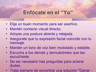 Enfócate en el “Yo” Elije un buen momento para ser asertivo. Mantén contacto visual directo. Adopta una postura abierta y relajada. Asegúrate que tu expresión facial coincide con tu mensaje. Mantén un tono de voz bien modulado y estable. Escucha a los demás y demuéstreles que les escuchaste. De ser necesario has preguntas para aclarar dudas. Trata siempre de encontrar una solución "Ganar - Ganar“. 