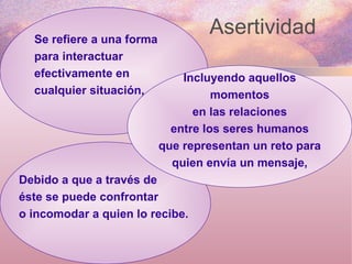 Asertividad  Se refiere a una forma para interactuar efectivamente en cualquier situación, Debido a que a través de éste se puede confrontar o incomodar a quien lo recibe.  Incluyendo aquellos momentos en las relaciones entre los seres humanos que representan un reto para quien envía un mensaje, 