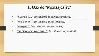 1. Uso de “Mensajes Yo” 
• “Cuando tu...” (establezca el comportamiento) 
• “Me siento...” (establezca el sentimiento) 
• “Porque...” (establezca la consecuencia) 
• “Te pido, por favor, que...” (establezca la petición) 
 