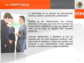 LA ASERTIVIDAD
La asertividad es un proceso de comunicación
continuo, positivo, constructivo y estimulante.
Durante el día interaccionara con muchas
personas, y en cada caso será útil el proceso de
comunicación establecer un tipo de relación con
cada una de ellas no importa cuan duradera
pueda ser.
Aprenda rápidamente a identificar el tipo de
lenguaje que las otras personas prefieren usar:
elija el tipo de palabras y frases que resulten mas
cercanas a sus interlocutores, evite palabras
técnicas, contradicciones y juego de palabras.
16
 