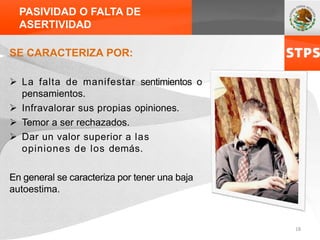 PASIVIDAD O FALTA DE
ASERTIVIDAD
SE CARACTERIZA POR:
 La falta de manifestar sentimientos o
pensamientos.
 Infravalorar sus propias opiniones.
 Temor a ser rechazados.
 Dar un valor superior a las
opiniones de los demás.
En general se caracteriza por tener una baja
autoestima.
18
 