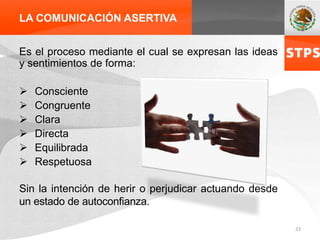 LA COMUNICACIÓN ASERTIVA
Es el proceso mediante el cual se expresan las ideas
y sentimientos de forma:
 Consciente
 Congruente
 Clara
 Directa
 Equilibrada
 Respetuosa
Sin la intención de herir o perjudicar actuando desde
un estado de autoconfianza.
23
 