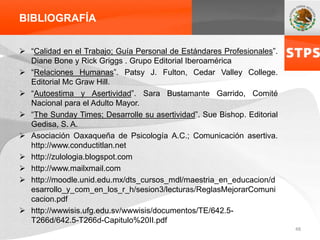 BIBLIOGRAFÍA
 “Calidad en el Trabajo; Guía Personal de Estándares Profesionales”.
Diane Bone y Rick Griggs . Grupo Editorial Iberoamérica
 “Relaciones Humanas”. Patsy J. Fulton, Cedar Valley College.
Editorial Mc Graw Hill.
 “Autoestima y Asertividad”. Sara Bustamante Garrido, Comité
Nacional para el Adulto Mayor.
 “The Sunday Times; Desarrolle su asertividad”. Sue Bishop. Editorial
Gedisa, S. A.
 Asociación Oaxaqueña de Psicología A.C.; Comunicación asertiva.
http://www.conductitlan.net
 http://zulologia.blogspot.com
 http://www.mailxmail.com
 http://moodle.unid.edu.mx/dts_cursos_mdl/maestria_en_educacion/d
esarrollo_y_com_en_los_r_h/sesion3/lecturas/ReglasMejorarComuni
cacion.pdf
 http://wwwisis.ufg.edu.sv/wwwisis/documentos/TE/642.5-
T266d/642.5-T266d-Capitulo%20II.pdf
48
 