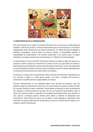 SARA MIRIAM NAVARRO CORREA – U2014118539
3. CARACTERÍSTICAS DE LA COMUNICACIÓN:
Una comunicación que se reduce a transmitir información en una sola vía, es inadecuada para
establecer relaciones cercanas y sinceras; Reconocemos que la comunicación es una función
indispensable como realizarla de una manera satisfactoria. En medio de tantas facilidades y
adelantos tecnológicos, muchas veces las personas sienten su irremediable soledad, la
imposibilidad de comprenderse o de hacerse comprender y en muchos casos, no logran
entenderse o no llegan a ponerse de acuerdo porque no “hablamos el mismo lenguaje”.
La comunicación no solo es trasmitir información suficiente y verídica es algo más que eso, es
compartir y darse a conocer es interesarse en conocer al otro, hay que entrar en relación y
sobre todo hay que hacerlo bien. Aquí no basta las buenas intenciones, sino la más importante
es asumir decisiones correctas y eficaces; y por eso debemos buscar los medios adecuados que
no son fáciles de encontrarlos, pero que siempre son posibles.
Si tenemos en cuenta que la comunicación verbal consta de dos elementos importantes que
son: Escuchar y hablar, y si usted quiere ayudar a los hijos o cualquier otra persona a
comunicarse, escúchelo primero y luego háblele con respeto.
Escuchar reflexivamente es una habilidad especial que tenemos las personas, esto nos
permiten captar los sentimientos de los otros y al mismo tiempo nos ayuda a analizar el fondo
del mensaje. Escuchar es darse a entender, incluso desde el momento en que uno demuestra
una conducta o actitud corporal de escucha; tal vez una inclinación hacia delante, mirar el
rostro de la persona, dejar o suspender una actividad momentáneamente para escuchar al
otro, pararse o sentarse, ponerse cómodo como dando a entender mi disposición para
comunicarme. Estas formas de actuar son sin lugar a duda indicadores importantes para
desarrollar un proceso adecuado de comunicación, ya sea en el ámbito familiar, laboral, o en
cualquier relación interpersonal.
 