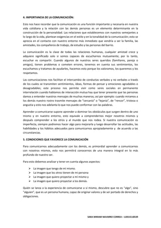 SARA MIRIAM NAVARRO CORREA – U2014118539
4. IMPORTANCIA DE LA COMUNICACIÓN:
Esto nos hace recordar que la comunicación es una función importante y necesaria en nuestra
vida cotidiana y la relación con las demás personas es un elemento determinante en la
construcción de la personalidad. Las relaciones que establecemos con nuestros semejantes a
lo largo de la vida, plantean exigencias en el estilo y en la tonalidad de la comunicación; esto se
aprecia en el contacto con nuestro entorno más inmediato que vendría a ser la familia, las
amistades, los compañeros de trabajo, de estudio y las personas del barrio.
La comunicación es la clave de todas las relaciones humanas, cualquier amistad crece y
adquiere significado solo si somos capaces de escucharnos mutuamente; por lo tanto,
escuchar es compartir. Cuando algunos de nuestros seres queridos (familiares, pareja o
amigos), tienen problemas o cometen errores, tenemos en cuenta sus sentimientos, los
escuchamos y tratamos de ayudarles, hacemos esto porque los valoramos, los queremos y los
respetamos.
Las comunicaciones nos facilitan el intercambio de conductas verbales y no verbales a través
de los cuales se transmiten sentimientos, ideas, formas de pensar y emociones agradables o
desagradables; este proceso nos permite vivir como seres sociales en permanente
interrelación cuando hablamos de interacción mutua hay que tener presente que las personas
damos a entender nuestros mensajes de muchas maneras; así por ejemplo: cuando miramos a
los demás nuestro rostro trasmite mensajes de “cercanía” o “lejanía”, de “rencor”, tristeza o
angustia y esto nos adelanta lo que nos puede conformar con las palabras.
Aprender a comunicarse supone aprender a dominar los obstáculos que surgen dentro de uno
mismo y en nuestro entorno, esto equivale a comprendernos mejor nosotros mismos y
después comprender a los otros y al mundo que nos rodea. Si nuestra comunicación es
imperfecta, siempre podremos hacer algo para mejorarla y luego desarrollar las actitudes, las
habilidades y los hábitos adecuados para comunicarnos apropiadamente y de acuerdo a las
circunstancias.
5. CONDICIONES QUE FAVORECE LA COMUNICACIÓN
Para comunicarnos adecuadamente con los demás, es primordial aprender a comunicarnos
con nosotros mismos, esto nos permitirá conocernos de una manera integral en lo más
profundo de nuestro ser.
Para esto debemos analizar y tener en cuenta algunos aspectos:
 La imagen que tengo de mí mismo.
 La imagen que los otros tienen de mi persona
 La imagen que quiero proyectar a mí mismo y
 La imagen que quiero proyectar a los demás.
Quién se lanza a la experiencia de comunicarse a sí mismo, descubre que no es "algo", sino
"alguien", que es un persona humana, capaz de originar valores y de ser portado de derechos y
obligaciones.
 