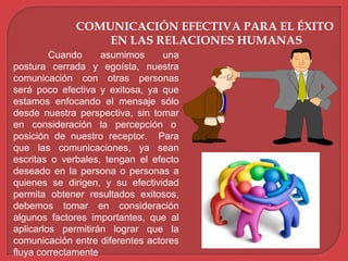 COMUNICACIÓN EFECTIVA PARA EL ÉXITO
EN LAS RELACIONES HUMANAS
Cuando asumimos una
postura cerrada y egoísta, nuestra
comunicación con otras personas
será poco efectiva y exitosa, ya que
estamos enfocando el mensaje sólo
desde nuestra perspectiva, sin tomar
en consideración la percepción o
posición de nuestro receptor. Para
que las comunicaciones, ya sean
escritas o verbales, tengan el efecto
deseado en la persona o personas a
quienes se dirigen, y su efectividad
permita obtener resultados exitosos,
debemos tomar en consideración
algunos factores importantes, que al
aplicarlos permitirán lograr que la
comunicación entre diferentes actores
fluya correctamente
 