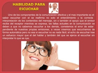 Uno de los componentes de la comunicación efectiva y el mas importante es el
saber escuchar con el se reafirma no solo el entendimiento y la correcta
interpretación de los contenidos del mensaje, sin o también el apoyo que el emisor
recibe del receptor mientras se expresa, las fallas actuales en la comunicación se
deben a que no sabemos escuchar a los demás, cometemos el error de estar
pendiente de nuestras propias emisiones, a veces creemos que escuchamos de
forma automática pero no esa si escuchar no es nada fácil, el echo de escuchar trae
un esfuerzo mayor que el del hablar y también del que se ejerce al escuchar sin
interpretar lo que se oye.
 
