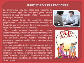 HABILIDAD PARA ESCUCHAR
Lo primero que hay que hacer para escuchar es
estar callado, algo que muy poca gente resiste.
Siempre es más interesante hablar y comunicar al
otro lo que pensamos.
En la buena forma de escuchar, debemos
preguntarnos que están intentando decirnos. Es
frecuente que el comienzo de una conversación no
tenga nada que ver con su finalidad:
Se suele empezar hablando de cosas
intranscendentes, a modo de precalentamiento; este
hecho, lo podríamos denominar circuncomunicación,
el trasmisor explora nuestra habilidad para
escucharle mientras medita bien lo que nos quiere
decir realmente;
prepara, un ambiente de intimidad que garantice la
comunicación que él desea. Si nos mostramos
distantes o sin interés por su persona o su problema,
entonces se retirará a tiempo sin habernos dicho
nada. Si presentimos que no disponemos del tiempo
suficiente para atenderle, es mejor escucharlo en
otro momento.
 
