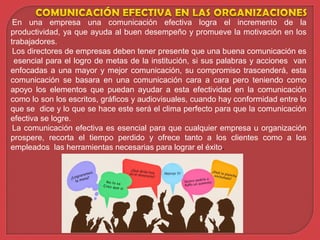 En una empresa una comunicación efectiva logra el incremento de la
productividad, ya que ayuda al buen desempeño y promueve la motivación en los
trabajadores.
Los directores de empresas deben tener presente que una buena comunicación es
esencial para el logro de metas de la institución, si sus palabras y acciones van
enfocadas a una mayor y mejor comunicación, su compromiso trascenderá, esta
comunicación se basara en una comunicación cara a cara pero teniendo como
apoyo los elementos que puedan ayudar a esta efectividad en la comunicación
como lo son los escritos, gráficos y audiovisuales, cuando hay conformidad entre lo
que se dice y lo que se hace este será el clima perfecto para que la comunicación
efectiva se logre.
La comunicación efectiva es esencial para que cualquier empresa u organización
prospere, recorta el tiempo perdido y ofrece tanto a los clientes como a los
empleados las herramientas necesarias para lograr el éxito.
 