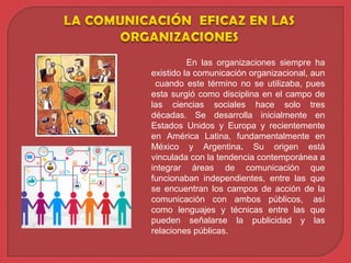 En las organizaciones siempre ha
existido la comunicación organizacional, aun
cuando este término no se utilizaba, pues
esta surgió como disciplina en el campo de
las ciencias sociales hace solo tres
décadas. Se desarrolla inicialmente en
Estados Unidos y Europa y recientemente
en América Latina, fundamentalmente en
México y Argentina. Su origen está
vinculada con la tendencia contemporánea a
integrar áreas de comunicación que
funcionaban independientes, entre las que
se encuentran los campos de acción de la
comunicación con ambos públicos, así
como lenguajes y técnicas entre las que
pueden señalarse la publicidad y las
relaciones públicas.
 