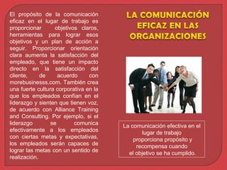 El propósito de la comunicación
eficaz en el lugar de trabajo es
proporcionar objetivos claros,
herramientas para lograr esos
objetivos y un plan de acción a
seguir. Proporcionar orientación
clara aumenta la satisfacción del
empleado, que tiene un impacto
directo en la satisfacción del
cliente, de acuerdo con
morebusinesss.com. También crea
una fuerte cultura corporativa en la
que los empleados confían en el
liderazgo y sienten que tienen voz,
de acuerdo con Alliance Training
and Consulting. Por ejemplo, si el
liderazgo se comunica
efectivamente a los empleados
con ciertas metas y expectativas,
los empleados serán capaces de
lograr las metas con un sentido de
realización.
La comunicación efectiva en el
lugar de trabajo
proporciona propósito y
recompensa cuando
el objetivo se ha cumplido.
 
