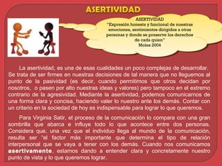 La asertividad, es una de esas cualidades un poco complejas de desarrollar.
Se trata de ser firmes en nuestras decisiones de tal manera que no lleguemos al
punto de la pasividad (es decir, cuando permitimos que otros decidan por
nosotros, o pasen por alto nuestras ideas y valores) pero tampoco en el extremo
contrario de la agresividad. Mediante la asertividad, podemos comunicarnos de
una forma clara y concisa, haciendo valer lo nuestro ante los demás. Contar con
un criterio en la sociedad de hoy es indispensable para lograr lo que queremos.
Para Virginia Satir, el proceso de la comunicación lo compara con una gran
sombrilla que abarca e influye todo lo que acontece entre dos personas.
Considera que, una vez que el individuo llega al mundo de la comunicación,
resulta ser “el factor más importante que determina el tipo de relación
interpersonal que se vaya a tener con los demás. Cuando nos comunicamos
asertivamente, estamos dando a entender clara y concretamente nuestro
punto de vista y lo que queremos lograr.
ASERTIVIDAD
“Expresión honesta y funcional de nuestras
emociones, sentimientos dirigidos a otras
personas y donde se preserve los derechos
de cada quien”
Moles 2004
ASERTIVIDAD
“Expresión honesta y funcional de nuestras
emociones, sentimientos dirigidos a otras
personas y donde se preserve los derechos
de cada quien”
Moles 2004
 