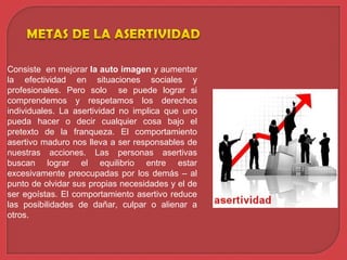 Consiste en mejorar la auto imagen y aumentar
la efectividad en situaciones sociales y
profesionales. Pero solo se puede lograr si
comprendemos y respetamos los derechos
individuales. La asertividad no implica que uno
pueda hacer o decir cualquier cosa bajo el
pretexto de la franqueza. El comportamiento
asertivo maduro nos lleva a ser responsables de
nuestras acciones. Las personas asertivas
buscan lograr el equilibrio entre estar
excesivamente preocupadas por los demás – al
punto de olvidar sus propias necesidades y el de
ser egoístas. El comportamiento asertivo reduce
las posibilidades de dañar, culpar o alienar a
otros.
 