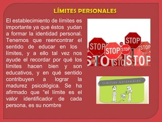 El establecimiento de límites es
importante ya que éstos yudan
a formar la identidad personal.
Tenemos que reencontrar el
sentido de educar en los
límites, y a ello tal vez nos
ayude el recordar por qué los
límites hacen bien y son
educativos, y en qué sentido
contribuyen a lograr la
madurez psicológica. Se ha
afirmado que “el límite es el
valor identificador de cada
persona, es su nombre
 
