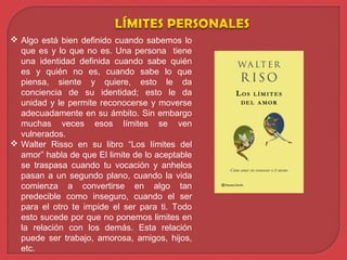  Algo está bien definido cuando sabemos lo
que es y lo que no es. Una persona tiene
una identidad definida cuando sabe quién
es y quién no es, cuando sabe lo que
piensa, siente y quiere, esto le da
conciencia de su identidad; esto le da
unidad y le permite reconocerse y moverse
adecuadamente en su ámbito. Sin embargo
muchas veces esos límites se ven
vulnerados.
 Walter Risso en su libro “Los límites del
amor” habla de que El limite de lo aceptable
se traspasa cuando tu vocación y anhelos
pasan a un segundo plano, cuando la vida
comienza a convertirse en algo tan
predecible como inseguro, cuando el ser
para el otro te impide el ser para ti. Todo
esto sucede por que no ponemos limites en
la relación con los demás. Esta relación
puede ser trabajo, amorosa, amigos, hijos,
etc.
 