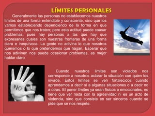 Generalmente las personas no establecemos nuestros
límites de una forma entendible y consciente, sino que los
vamos estableciendo dependiendo de la forma en que
permitimos que nos traten; pero esta actitud puede causar
problemas, pues hay personas a las que hay que
expresarles cuales son nuestras fronteras de una forma
clara e inequívoca. La gente no adivina lo que nosotros
queremos o lo que pretendemos que hagan. Esperar que
nos adivinen nos puede ocasionar problemas, es mejor
hablar claro.
Cuando nuestros limites son violados nos
corresponde a nosotros aclarar la situación con quien los
invade. Estos límites se ven fortalecidos cuando
aprendemos a decir si a algunas situaciones o a decir no
a otras. El poner límites ya sean físicos o emocionales, no
tiene que ver nada con la agresividad ni es un acto de
violencia, sino que consiste en ser sinceros cuando se
pide que se nos respete.
 