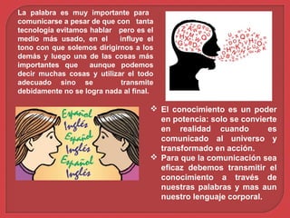 La palabra es muy importante para
comunicarse a pesar de que con tanta
tecnología evitamos hablar pero es el
medio más usado, en el influye el
tono con que solemos dirigirnos a los
demás y luego una de las cosas más
importantes que aunque podemos
decir muchas cosas y utilizar el todo
adecuado sino se transmite
debidamente no se logra nada al final.
 El conocimiento es un poder
en potencia: solo se convierte
en realidad cuando es
comunicado al universo y
transformado en acción.
 Para que la comunicación sea
eficaz debemos transmitir el
conocimiento a través de
nuestras palabras y mas aun
nuestro lenguaje corporal.
 