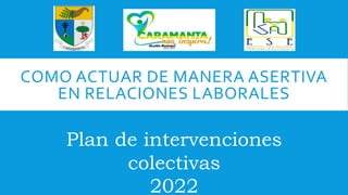 COMO ACTUAR DE MANERA ASERTIVA
EN RELACIONES LABORALES
Plan de intervenciones
colectivas
2022
 