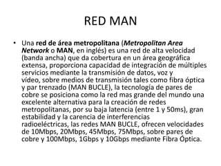 RED MAN
• Una red de área metropolitana (Metropolitan Area
  Network o MAN, en inglés) es una red de alta velocidad
  (banda ancha) que da cobertura en un área geográfica
  extensa, proporciona capacidad de integración de múltiples
  servicios mediante la transmisión de datos, voz y
  vídeo, sobre medios de transmisión tales como fibra óptica
  y par trenzado (MAN BUCLE), la tecnología de pares de
  cobre se posiciona como la red mas grande del mundo una
  excelente alternativa para la creación de redes
  metropolitanas, por su baja latencia (entre 1 y 50ms), gran
  estabilidad y la carencia de interferencias
  radioeléctricas, las redes MAN BUCLE, ofrecen velocidades
  de 10Mbps, 20Mbps, 45Mbps, 75Mbps, sobre pares de
  cobre y 100Mbps, 1Gbps y 10Gbps mediante Fibra Óptica.
 