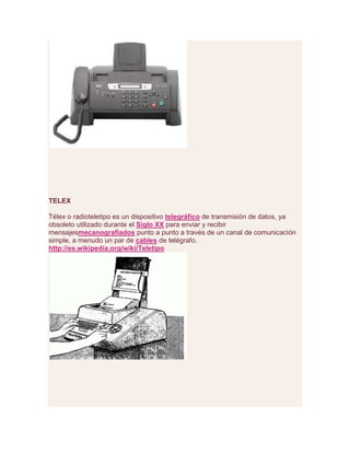 TELEX
Télex o radioteletipo es un dispositivo telegráfico de transmisión de datos, ya
obsoleto utilizado durante el Siglo XX para enviar y recibir
mensajesmecanografiados punto a punto a través de un canal de comunicación
simple, a menudo un par de cables de telégrafo.
http://es.wikipedia.org/wiki/Teletipo
 