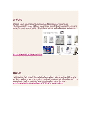 CITOFONO
Citofono ès un sistema intercomunicador está instalado un sistema de
intercomunicación de los edificios con el fin de permitir la comunicación entre una
ubicación cerca de la entrada y domicilios privados, y abrir la puerta a distancia.
http://it.wikipedia.org/wiki/Citofono
CELULAR
La telefonía móvil, también llamada telefonía celular, básicamente está formada
por dos grandes partes: una red de comunicaciones (o red de telefonía móvil) y los
terminales (o teléfonos móviles) que permiten el acceso a dicha red.
http://es.wikipedia.org/wiki/Telefon%C3%ADa_m%C3%B3vil
 