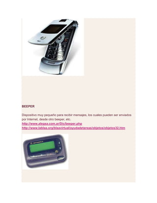 BEEPER
Dispositivo muy pequeño para recibir mensajes, los cuales pueden ser enviados
por Internet, desde otro beeper, etc.
http://www.alegsa.com.ar/Dic/beeper.php
http://www.lablaa.org/blaavirtual/ayudadetareas/objetos/objetos32.htm
 