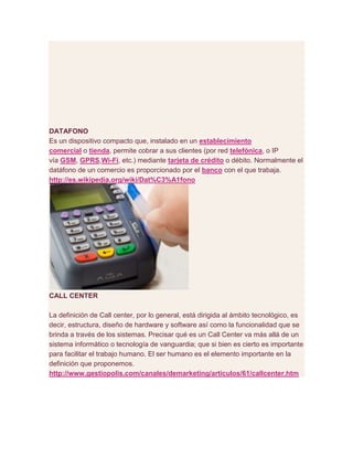 DATAFONO
Es un dispositivo compacto que, instalado en un establecimiento
comercial o tienda, permite cobrar a sus clientes (por red telefónica, o IP
vía GSM, GPRS,Wi-Fi, etc.) mediante tarjeta de crédito o débito. Normalmente el
datáfono de un comercio es proporcionado por el banco con el que trabaja.
http://es.wikipedia.org/wiki/Dat%C3%A1fono
CALL CENTER
La definición de Call center, por lo general, está dirigida al ámbito tecnológico, es
decir, estructura, diseño de hardware y software así como la funcionalidad que se
brinda a través de los sistemas. Precisar qué es un Call Center va más allá de un
sistema informático o tecnología de vanguardia; que si bien es cierto es importante
para facilitar el trabajo humano. El ser humano es el elemento importante en la
definición que proponemos.
http://www.gestiopolis.com/canales/demarketing/articulos/61/callcenter.htm
 